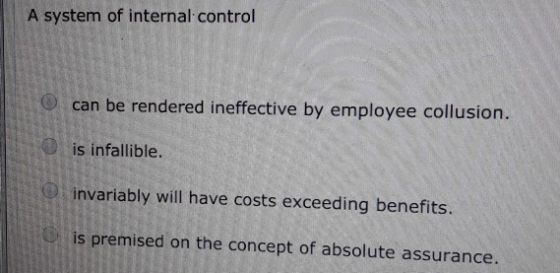 A system of internal control can be rendered ineffective by employee collusion. is infallible. invariably will have costs exc