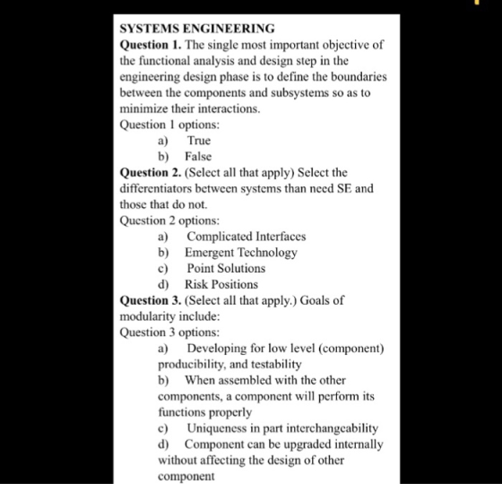 SYSTEMS ENGINEERING Question 1. The single most important objective of the functional analysis and design step in the engineering design phase is to define the boundarie.s between the components and subsystems so as to minimize their interactions Question 1 options a) True b) False Question 2. (Select all that apply) Select the differentiators between systems than need SE and those that do not. Question 2 options a) Complicated Interfaces b) Emergent Technology c) Point Solutions d) Risk Positions Question 3. (Select all that apply.) Goals of modularity include Question 3 options a) Developing for low level (component) producibility, and testability b) When assembled with the other components, a component will perform its functions properly c) Uniqueness in part interchangcability d) Component can be upgraded internally without affecting the design of other component