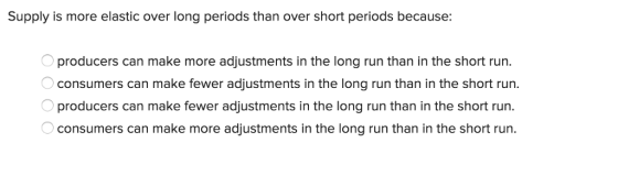 Supply is more elastic over long periods than over short periods because: producers can make more adjustments in the long run than in the short run consumers can make fewer adjustments in the long run than in the short run. producers can make fewer adjustments in the long run than in the short run consumers can make more adjustments in the long run than in the short run.