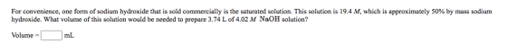 For convenience, one form of sodium hydroxide that is sold commercially is the saturated solution. This solution is 19.4 M, w