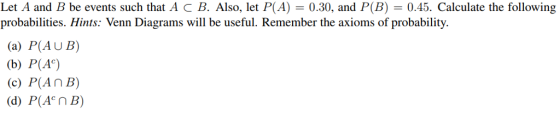 Let A and B be events such that A c B. Also, let P(A) = 0.30, and P(B) = 0.45. Calculate the following probabilities. Hints: Venn Diagrams will be useful. Remember the axioms of probability (a) P(AUB) (b) P(Ac) (c) P(An B) (d) P(Acn B)