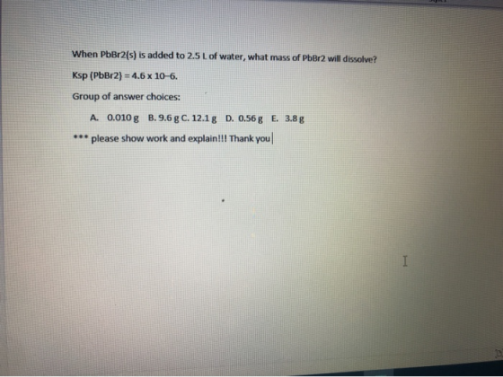 When PbBr2(s) is added to 2.5 L of water, what mass of PbBr2 will dissolve? Ksp (PbBr2) = 4.6 x 10-6. Group of answer choices