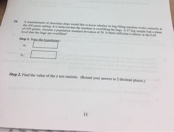 A manufacturer of chocolate chips would like to know whether its bag filling machine works correctly at the 430 gram setting. It is believed that the machine is overfilling the bags. A 37 bag sample had a mean of 439 grams. Assume a population standard deviation of 29. Is there sufficient evidence at the 0.05 level that the bags are overfilled? 24. Step 1. State the hypotheses: Ho: Step 2. Find the value of the z test statistic. (Round your answer to 2 decimal places.)