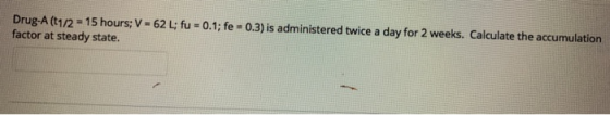 Drug-A (t1/2° 1 5 hours; V-62 L; fu = 0.1; fe = 0.3) is administered twice a day for 2 weeks. Calculate the accumulation fact