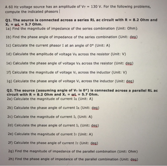 130 V. For the following problems, A 60 Hz voltage source has an amplitude of VT compute the indicated phasors l Q1. The source is connected across a series RL ac circuit with R = 8.2 Ohm and X1 = ω k = 5.7 Ohm. 1a) Find the magnitude of impedance of the series combination (Unit: Ohm) 1b) Find the phase angle of impedance of the series combination (Unit: dea) 1c) Calculate the current phasor I at an angle of 0° (Unit: A) 1d) Calculate the amplitude of voltage VR across the resistor (Unit: V) 1e) Calculate the phase angle of voltage VR across the resistor (Unit: dea) 1f) Calculate the magnitude of voltage VL across the inductor (Unit: V) 1g) Calculate the phase angle of voltage VL across the inductor (Unit: dea Q2. The source (assuming angle of Vr is 0°) is connected across a parallel RL ac circuit with R = 8.2 Ohm and XL = ωL = 5.7 ohm. 2a) Calculate the magnitude of current IR (Unit: A) 2b) Calculate the phase angle of current IR (Unit: dea) 2c) Calculate the magnitude of current IL (Unit: A) 2d) Calculate the phase angle of current I (Unit: deg) 2e) Calculate the magnitude of current IT (Unit: A) 2f) Calculate the phase angle of current IT (Unit: dea) 2g) Find the magnitude of impedance of the parallel combination (Unit: Ohm) 2h) Find the phase angle of impedance of the parallel combination (Unit: deg)