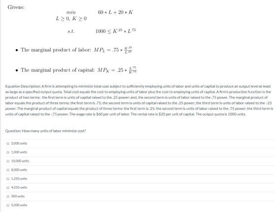 Givens: 60 * L + 20 * K min L>0, K > 0 s.t. 1000 < K.25 * 1.75 • The marginal product of labor: MPL = .75 *! L.25 • The margi