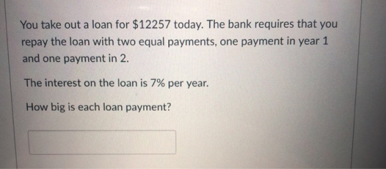 You take out a loan for $12257 today. The bank requires that you repay the loan with two equal payments, one payment in year 1 and one payment in 2. The interest on the loan is 7% per year. How big is each loan payment?