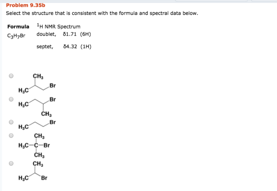 Problem 9.35b Select the structure that is consistent with the formula and spectral data below. Formula HNMR Spectrum C3HBr doublet, 51.71 (6H) septet, 04.32 (1H) CH3 Нас H3C CH3 CH3 H3C-C-Br CH3 CH3