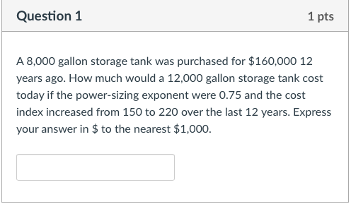 Question1 1 pts A 8,000 gallon storage tank was purchased for $160,000 12 years ago. How much would a 12,000 gallon storage tank cost today if the power-sizing exponent were 0.75 and the cost index increased from 150 to 220 over the last 12 years. Express your answer in $to the nearest $1,000.