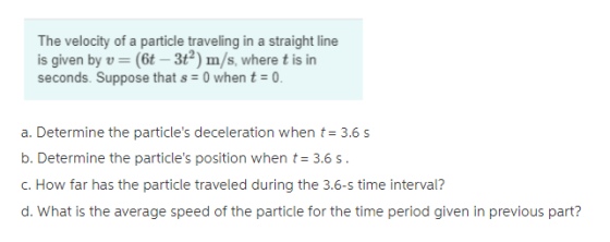 The velocity of a particle traveling in a straight line is given by v (6t-3t2) m/s, where t is in seconds. Suppose that s 0 when t0. a. Determine the particles deceleration when t3.6s b. Determine the particles position when t 3.6 s C. How far has the particle traveled during the 3.6-s time interval? d. What is the average speed of the particle for the time period given in previous part?