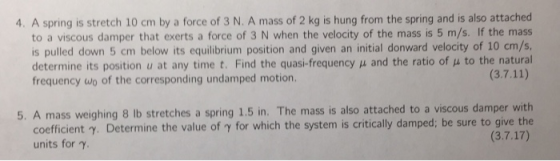 4. A spring is stretch 10 cm by a force of 3 N. A mass of 2 kg is hung from the spring and is also attached to a viscous damper that exerts a force of 3 N when the velocity of the mass is 5 m/s. If the mass is pulled down 5 cm below its equilibrium position and given an initial donward velocity of 10 cm/s determine its position u at any time t. Find the quasi-frequency μ and the ratio of μ to the natural frequency wo of the corresponding undamped motion. 5. A mass weighing 8 lb stretches a spring 1.5 in. The mass is also attached to a viscous damper with coefficient y. Determine the value of y for which the system is critically damped; be sure to give the (3.7.17) units for y