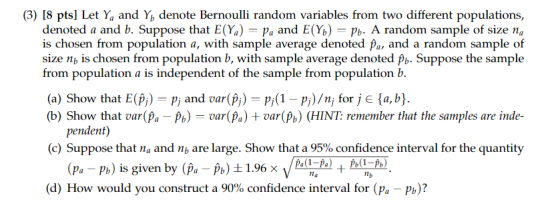 (3) 18 pts] Let Ya and Y, denote Bernoulli random variables from two different populations, denoted a and b. Suppose that E(%)-Pa and E(%)-pb. A random sample of size na is chosen from population a, with sample average denoted pa, and a random sample of size nb is chosen from population b, with sample average denoted Suppose the sample from population a is independent of the sample from population b (a) Show that E(Pi) Pi and var(Pi)-P( pi)/n, for j E ta, b (b) Show that var(Pa P) var(Pa) +var(Pb) (HINT remember that the samples are inde- pendent) (c) Suppose that n and nb are large. Show that a 95% confidence interval for the quantity (pa-p.) is given by (pa-pb) (d) How would you construct a 90% confidence interval for (pa-Pb)?
