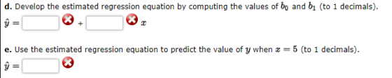 d. Develop the estimated regression equation by computing the values of bo and bi (to 1 decimals). Ý e. Use the estimated reg