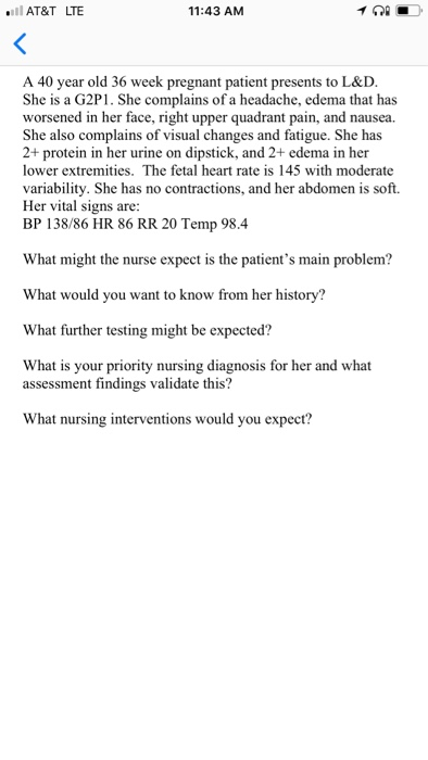 AT&T LTE 11:43 AM A 40 year old 36 week pregnant patient presents to L&D. She is a G2P1. She complains of a headache, edema that has worsened in her face, right upper quadrant pain, and nausea. She also complains of visual changes and fatigue. She has 2+ protein in her urine on dipstick, and 2+ edema in her lower extremities. The fetal heart rate is 145 with moderate variability. She has no contractions, and her abdomen is soft. Her vital signs are: BP 138/86 HR 86 RR 20 Temp 98.4 What might the nurse expect is the patients main problem? What would you want to know from her history? What further testing might be expected? What is your priority nursing diagnosis for her and what assessment findings validate this? What nursing interventions would you expect?