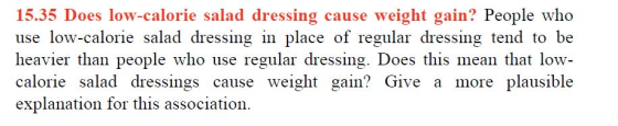 15.35 Does low-calorie salad dressing cause weight gain? People who use low-calorie salad dressing in place of regular dressing tend to be heavier than people who use regular dressing. Does this mean that low- calorie salad dressings cause weight gain? Give a more plausible explanation for this association