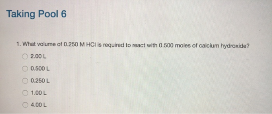 Taking Pool 6 1. What volume of 0.250 M HCl is required to react with 0.500 moles of calcium hydroxide? 2.00 L 0.500 L 0.250