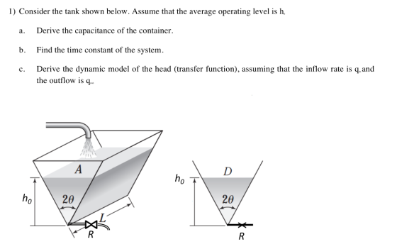 1) Consider the tank shown below. Assume that the average operating level is h a. Derive the capacitance of the container. b. Find the time constant of the system. c. Derive the dynamic model of the head (transfer function), assuming that the inflow rate is q.and the outflow is q.. 0 20 20 0