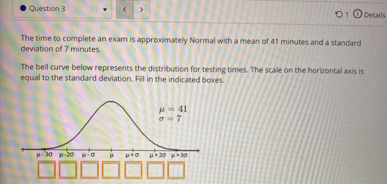 Question 3 < > 01 Details The time to complete an exam is approximately Normal with a mean of 41 minutes and a standard devia