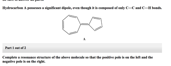 Hydrocarbon A possesses a significant dipole, even though it is composed of only C-C and C-H bonds. Part 1 out of 2 Complete a resonance structure of the above molecule so that the positive pole is on the left and the negative pole is on the right.