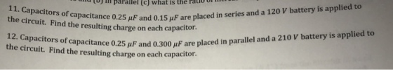 to u m parallel (c) what is the rato the circuit. Find the resulting charge on eac ire o,2s uF and 0.15 HF are placed in series and a 120 V battery is applied the circuit. Find the resulting charge on each capacitor. nce 0.25 μF and 0.300 μF are placed in parallel and a 210 V battery is applied to