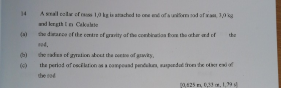 14 (a) A small collar of mass 1,0 kg is attached to one end of a uniform rod of mass, 3,0 kg and length I m Calculate the dis