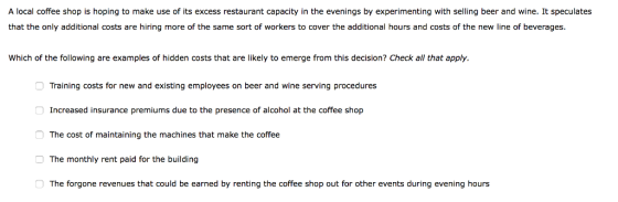 A local coffee shop is hoping to make use of its excess restaurant capacity in the evenings by experimenting with selling beer and wine. It speculates that the only additional costs are hiring more of the same sort of workers to cover the additional hours and costs of the new line of beverages. Which of the following are examples of hidden costs that are likely to emerge from this decision? Check all that apply Training costs for new and existing employees on beer and wine serving procedures Increased insurance premiums due to the presence of alcohol at the coffee shop The cost of maintaining the machines that make the coffee The monthly rent paid for the building The forgone revenues that could be earned by renting the coffee shop out for other events during evening hours 囗