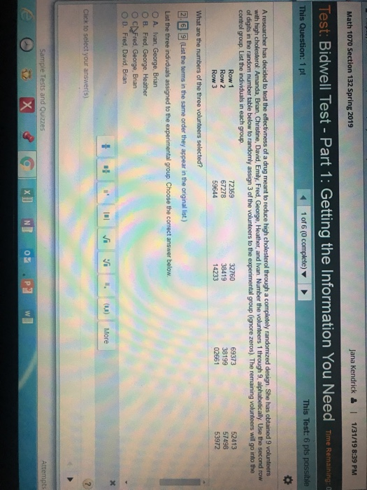 Math 1070 Section 132 Spring 2019 Jana Kendrick&1 1/31/19 8:39 PM Test Bidwell Test-Part 1: Getting the Information You Need Time Remaining。 This Test: 6 pts possible This 1 pt of a drug meant to reduce high cholesterol through a completely randomized design. She has obtained 9 volunteers George, Heather, and Ivan. Number the volunteers 1 through 9, alphabetically, Use A r the second row of digits in the random number table below to randomly assign 3 of the volunteers to the experimental group (ignore zeros). The remaining volunteers will go into the control group. List the individuals in each group. Row 1 Row 2 Row 3 69373 38199 02661 52413 57498 53972 72359 67278 32760 38419 14233 2.69 (List the terms in the same order they appear in the original list.) Choose e correct O A. Ivan, George, Brian O B. Fred, George, Heather O CAFred, George, Brian O D. Fred, David, Brian r(s) Tests and Attempts