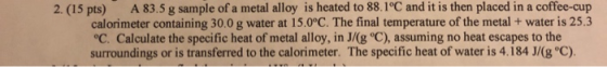 2. (15 pts) A 83.5 g sample of a metal alloy is heated to 88.1°C and it is then placed in a coffee-cup calorimeter containing