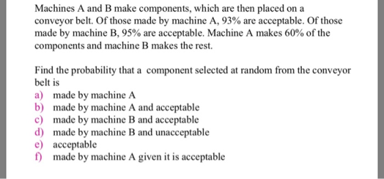 Machines A and B make components, which are then placed on a conveyor belt. Of those made by machine A, 93% are acceptable. Of those made by machine B, 95% are acceptable. Machine A makes 60% of the components and machine B makes the rest. Find the probability that a component selected at random from the conveyor belt is a) made by machine A b) made by machine A and acceptable c) made by machine B and acceptable d) made by machine ad uaeceptable e acceptable f) made by machine A given it is acceptable