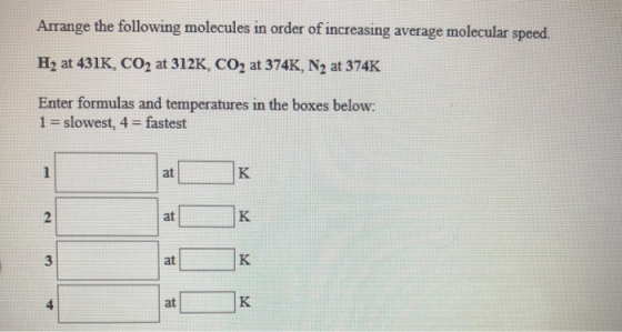 Arrange the following molecules in order of increasing average molecular speed. H2 at 431K, CO2 at 312K, CO2 at 374K, N2 at 3