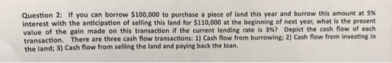 Question 2: If you can borrow $100,000 to purchase a piece of land this year and burrow this amount at 5% interest with the a