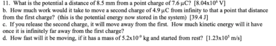 1 1 . What is the potential a distance of 8.5 mm from a point charge of 7.6 μC? [804x106 V] b. How much work would it take to move a second charge of4.9 μC from infinity to that a point that distance from the first charge? (this is the potential energy now stored in the system) [39.4 J] c. If you release the second charge, it will move away from the first. How much kinetic energy will it have once it is infinitely far away from the first charge? d. How fast will it be moving, if it has a mass of 5.2x10° kg and started from rest? [1.23x10 m/s]