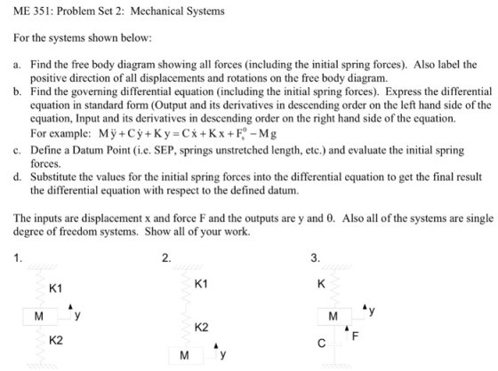 ME 351: Problem Set 2: Mechanical Systems For the systems shown below: a. Find the free body diagram showing all forces (including the initial spring forces). Also label the b. positive direction of all displacements and rotations on the free body diagram. Find the governing differential equation (including the initial spring forces). Express the differential equation in standard form (Output and its derivatives in descending order on the left hand side of the equation, Input and its derivatives in descending order on the right hand side of the equation. For example: My+Cy+Ky=Cx+Kx+r-Mg Define a Datum Point (i.e. SEP, springs unstretched length, etc.) and evaluate the initial spring forces Substitute the values for the initial spring forces into the differential equation to get the final result the differential equation with respect to the defined datum. c. d. The inputs are displacement x and force F and the outputs are y and 0. Also all of the systems are single degree of freedom systems. Show all of your work. 2. 3. K1 K1 M y K2 K2 M y