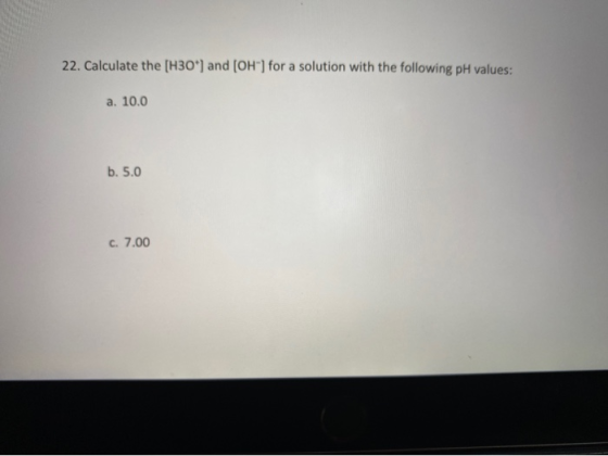 22. Calculate the [H30*) and (OH) for a solution with the following pH values: a. 10.0 b. 5.0 c. 7.00