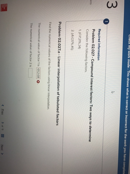 CAeER my work mode:This shows what is correct or incorrect for the work you have complete 3 Required information Problem 02.027-Compound interest factors: Two ways to determine Consider the following factors. 1. (R21%.34) 2. (AG17%,45) ints Problem 02.027.a -Linear interpolation of tabulated factors Find the numerical values of the factors using linear interpolation. The numerical value of factor 1 is 652.68 The numerical value of factor 2 is K Prex3 of 9EE Next >