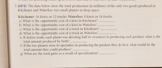 7. (LO 6) The data below show the total production (in millions) of the only two goods produced in Kitchener and Waterloo, two small planets in deep space Kitchener: 16 kiwis or 12 trucks: Waterloo: 8 kiwis or 14 trucks a) What is the opportunity cost of a kiwi in Kitchener? b) What is the opportunity cost of a kiwi in Waterloo? c) What is the opportunity cost of a truck in Kitchener? d) What is the opportunity cost of a truck in Waterloo? c) If before trade, each planet was devoting half its resources to producing each product. what is tho total amount produced by both? f If the two planets were to specialize in producing the product they do best. what would be the total amount they could produce? g What are the total gains as a result of specialization?