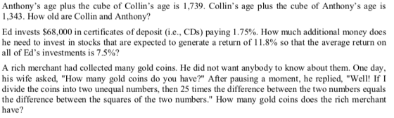 Anthonys age plus the cube of Collins age is 1,739. Collins age plus the cube of Anthonys age is 1,343. How old are Collin and Anthony? Ed invests $68,000 in certificates of deposit (ie., CDs) paying 1.75%. How much additional money does he need to invest in stocks that are expected to generate a return of 1 1.8% so that the average return on all of Eds investments is 7.5%? A rich merchant had collected many gold coins. He did not want anybody to know about them. One day his wife asked, How many gold coins do you have? After pausing a moment, he replied, We If I divide the coins into two unequal numbers, then 25 times the difference between the two numbers equals e between the squares of the two numbers. How many gold coins does the rich merchant have?