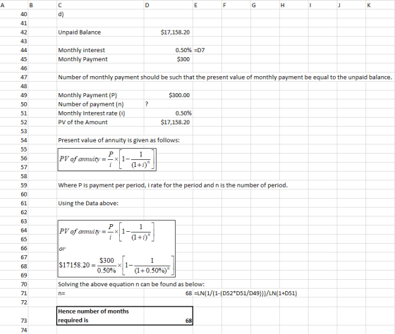 41 42 43 Unpaid Balance $17,158.20 Monthly interest Monthly Payment 0.50% D7 45 $300 47 Number of monthly payment should be such that the present value of monthly payment be equal to the unpaid balance 49 $300.00 Monthly Payment (P) Number of payment (n) Monthly Interest rate (i) PV of the Amount 51 52 53 54 0.50% $17,158.20 Present value of annuity is given as follows PV of annuity X 1- 57 Where P is payment per period, i rate for the period and n is the number of period 61 62 63 Using the Data above: 0 $17158.20 $300 0.500 x11-(1+0.50% 69 Solving the above equation n can be found as below: 68 LN(1/(1-(D52*D51/D49)))/LN(1+D51) 71 72 n- Hence number of months 73 required is 74