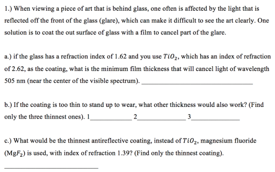 l.) When viewing a piece of art that is behind glass, one often is affected by the light that is reflected off the front of the glass (glare), which can make it difficult to see the art clearly. One solution is to coat the out surface of glass with a film to cancel part of the glare. a.) if the glass has a refraction index of 1.62 and you use Tio2, which has an index of refraction of 2.62, as the coating, what is the minimum film thickness that will cancel light of wavelength 505 nm (near the center of the visible spectrum) b.) If the coating is too thin to stand up to wear, what other thickness would also work? (Find only the three thinnest ones). 1 c.) What would be the thinnest antireflective coating, instead of Tio2, magnesium fluoride (MgF2) is used, with index ofrefraction 1.39? (Find only the thinnest coating)