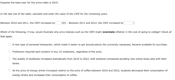 Suppose the base year for this price index is 2010. In the last row of the table, calculate and enter the value of the CSPI for the remaining years. Between 2010 and 2011, the CSPI increased by 20% . Between 2011 and 2012, the CSPI increased by which of the following, if true, would illustrate why price indexes such as the CSPI might overstate inflation in the cost of going to college? Check all that apply. A new type of personal transporter, which made it easier to get around places like university campuses, became available for purchase. Professors required each student to buy 10 notebooks, regardless of the price. The quality of textbooks increased dramatically from 2010 to 2012, with textbook companies bundling new online study aids with their books As the price of energy drinks increased relative to the price of coffee between 2010 and 2012, students decreased their consumption of energy drinks and increased their consumption of coffee.