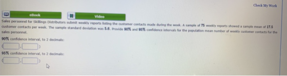 Check My Work eBook Video Sales personnel for Skillings Distributors submit weekly reports listing the customer contacts made during the week. A s ample of 75 weekly reports showed a sample mean of 17. customer contacts per week. The sample standard deviation was SS. Provide 90% and 95% condence sales personnel. intervals for the population mean number of weekly customer contacts for the 90% confidence interval, to 2 decimals: 95% confidence interval, to 2 decimals: