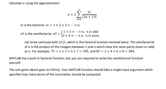 Calculate ? using the approximation n! n ! is the factorial: n!-1 × 2 × 3 × × n. |1×3 x-..×n, nis odd n!! is the semifactorial: n!!-12 x 4 x x n, n is even not to be confused with (n!)!, which is the factorial function iterated twice. The semifactorial of n is the product of the integers between 1 and n which have the same parity (even or odd) as n. For example, 7!! 1 × 3 × 5 × 7 = 105, and 8!! 2 x 4 x 6 x 8-384. MATLAB has a built-in factorial function, but you are required to write the semifactorial function yourself. The sum given above goes to infinity. Your MATLAB function should take a single input argument which specifies how many terms of the summation should be computed.