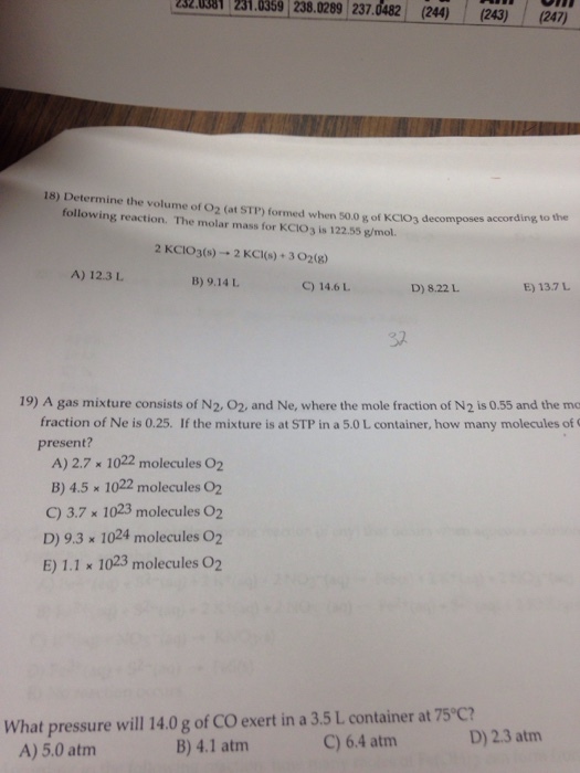 2320381 231.0369 238.0289 237.0482 (244)(243) (247) 18) Determine the volume of 02 (at STP) formed when 500 g of KCIO3 decomposes following reaction. The molar mass for KCIO3 is 122.55 g/mol. according to the 2 KCIO3(s) → 2 KCl(s) + 302(g) A) 12.3 B) 9.14 L C) 14.6LD) 8.22L. E) 13.7 L 认 19) A gas mixture consists of N2, 02, and Ne, where the mole fraction of N2 is 0.55 and the mo fraction of Ne is 0.25. If the mixture is at STP in a 5.0 L container, how many molecules of present? A) 2.7 1022 molecules 02 B) 4.5 x 1022 molecules O2 C) 3.7 x 1023 molecules O2 D) 9.3 x 1024 molecules O2 E) 1.1 x 1023 molecules O2 What pressure will 14.0 g of CO exert in a 3.5 L container at 75 C? A) 5.0 atm B) 4.1 atm C) 6.4 atm D) 2.3 atm