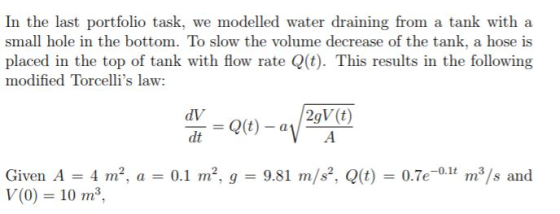 In the last portfolio task, we modelled water draining from a tank with a small hole in the bottom. To slow the volume decrease of the tank, a hose is placed in the top of tank with flow rate Q(t). This results in the following modified Torcellis law: dV Given A 4 m2, a -0.1 m2, g 9.81 m/s2, Q(t) 0.7e-0.11 m3/s and V(0) 10 m3