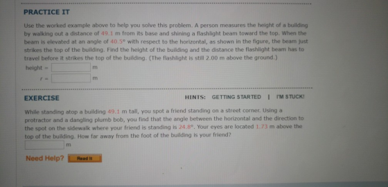PRACTICE IT Use the worked example above to help you solve this problem. A person measures the height of a building by walking out a distance of 49.1 m from its base and shining a flashlight beam toward the top. When the beam is elevated at an angle of 40.5° with respect to the horizontal, as shown in the figure, the beam just strikes the top of the building. Find the height of the building and the distance the flashlight beam has to travel before it strikes the top of the building. (The flashlight is still 2.00 m above the ground.) height EXERCISE HINTS: GETTING STARTED I IM STUCK! While standing atop a building 49.1 m tall, you spot a friend standing on a street corner. Using a protractor and a dangling plumb bob, you find that the angle between the horizontal and the direction to the spot on the sidewalk where your friend is standing is 24.8°. Your eyes are located 1.73 m above the top of the building. How far away from the foot of the building is your friend? Need Help? Read it