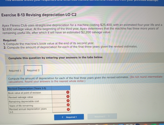 Exercise 8-13 Revising depreciation LO C2 Apex Fitness Club uses straight-line depreciation for a machine costing $25,400, wi