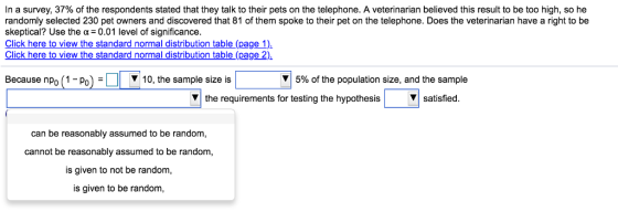 In a survey, 37% of the respondents stated that they talk to their pets on the telephone. A veterinarian believed this result to be too high, so he randomly selected 230 pet owners and discovered that 81 of them spoke to their pet on the telephone. Does the veterinarian have a right to be skeptical? Use the α 0.01 level of significance. Click here to view the standard normal distribution table (page 1) Click here to view the standard normal distribution table (page 2) Because nPo (1-Po)- 10, the sample size is 5% of the population size, and the sample V the requirements for testing the hypothesis Vsatisfied. can be reasonably assumed to be random, cannot be reasonably assumed to be random, is given to not be random, is given to be random,