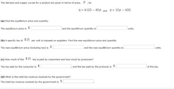 The demand and supply curves for a product are given in terms of price, by 9-4100-40 p and q = 10p-400 (a) Find the equilibrium price and quantity. The equilibrium price is and the equilibrium quantity is (b) A specific tax of Iper unit is imposed on suppliers. Find the new equilibrium price and quantity The new equilibrium price (including tax) is * and the new equilibrium quantity is rniixi (c) How much of the $15 tax is paid by consumers and how much by producers? The tax paid by the consumer is 1, and the tax paid by the producer is of the tax. (d) What is the total tax revenue received by the government? The total tax revenue received by the government is*