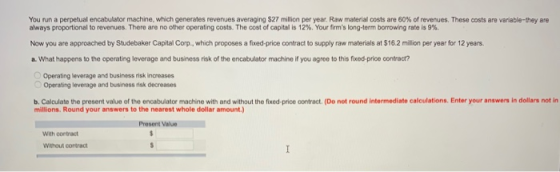 You n n a perpetual encabulator machine, which generates evenues averaging $27 million per year. Raw material costs are 60% of revenues. These costs are va able hey are always proportional to revenues. There are no other operating costs. The cost of capital is 12%. Your firms long term borrowing rate is 9% Now you are approached by Studebaker Capital Corp., which proposes a fixed-price contract to supply raw materials at $16.2 million per year for 12 years. a. What happens to the operating leverage and business risk of the encabulator machine if you agree to this fxod-price contract? Operating leverage and business risk increases o operating leverage and business risk decreases b. Calculate the present value of millions. Round your answers to the nearest whole dolar amount.) the encabulator machine with and without the fixed-price contract. (De not round intermediate calculations. Enter your answers in dollars not in Present Value Wth contract Without contract