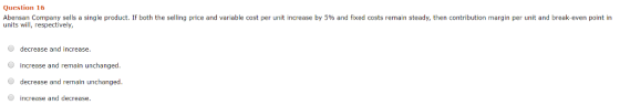 Question 16 Abensan Company sells a single product units will, respective both the selling price and variable cost per unit increase by 5% and xed cost reman steady, en contr bution margin per uit and break even on n decrease and increase. increase and remain unchanged decrease and remain unchanged Increase and decrease.
